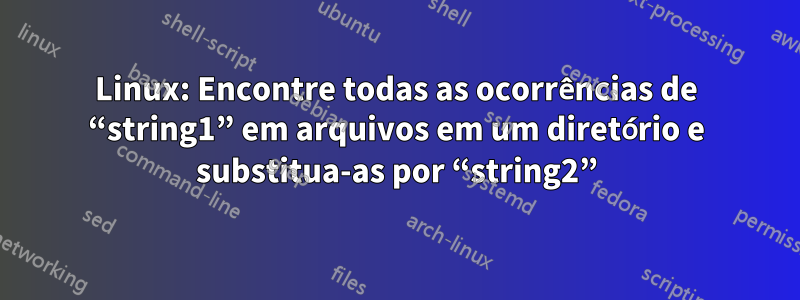 Linux: Encontre todas as ocorrências de “string1” em arquivos em um diretório e substitua-as por “string2”