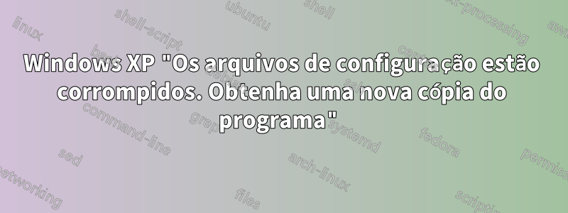 Windows XP "Os arquivos de configuração estão corrompidos. Obtenha uma nova cópia do programa"