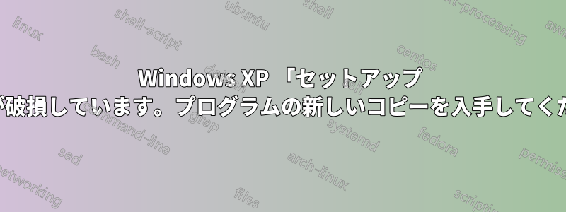 Windows XP 「セットアップ ファイルが破損しています。プログラムの新しいコピーを入手してください。」