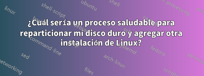 ¿Cuál sería un proceso saludable para reparticionar mi disco duro y agregar otra instalación de Linux?