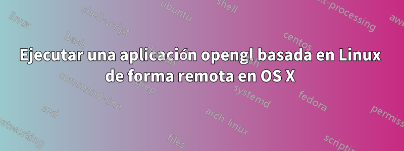 Ejecutar una aplicación opengl basada en Linux de forma remota en OS X