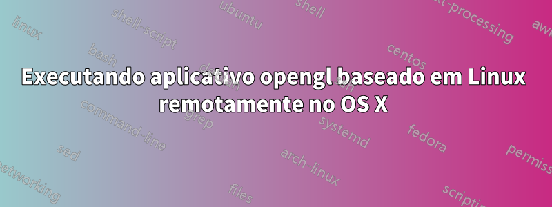 Executando aplicativo opengl baseado em Linux remotamente no OS X