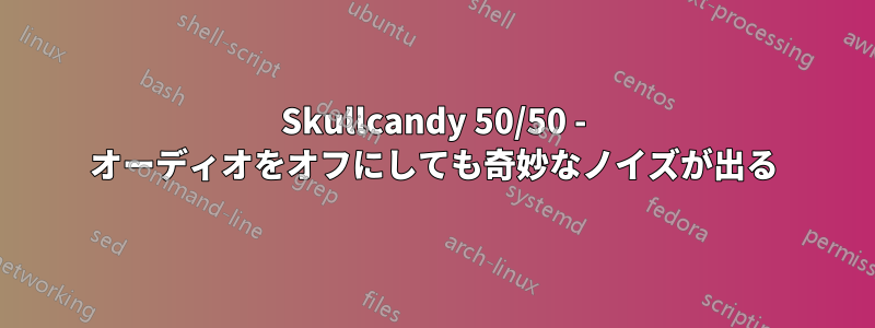 Skullcandy 50/50 - オーディオをオフにしても奇妙なノイズが出る