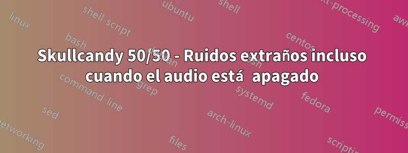 Skullcandy 50/50 - Ruidos extraños incluso cuando el audio está apagado