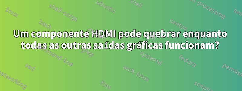 Um componente HDMI pode quebrar enquanto todas as outras saídas gráficas funcionam?