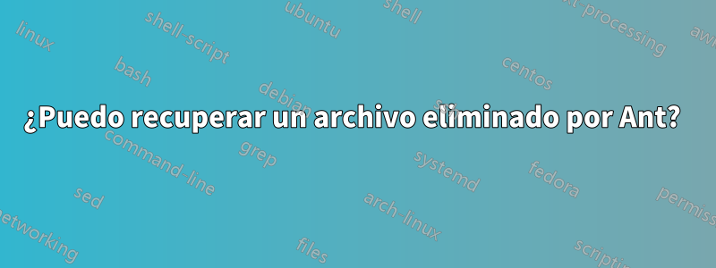 ¿Puedo recuperar un archivo eliminado por Ant? 