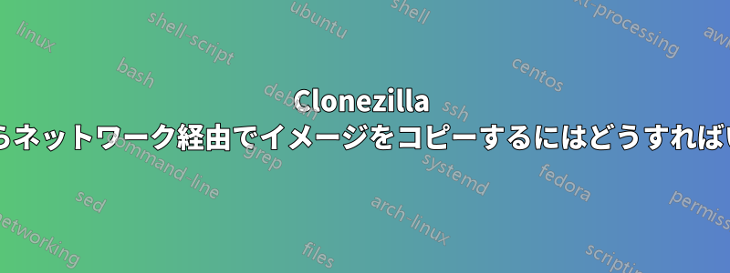 Clonezilla サーバーからネットワーク経由でイメージをコピーするにはどうすればいいですか?