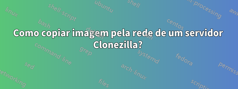 Como copiar imagem pela rede de um servidor Clonezilla?