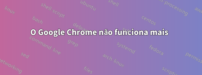 O Google Chrome não funciona mais 