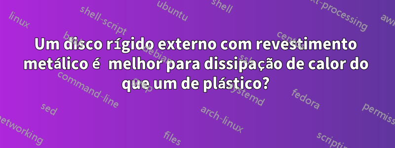 Um disco rígido externo com revestimento metálico é melhor para dissipação de calor do que um de plástico?