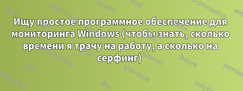 Ищу простое программное обеспечение для мониторинга Windows (чтобы знать, сколько времени я трачу на работу, а сколько на серфинг) 