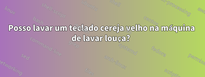 Posso lavar um teclado cereja velho na máquina de lavar louça? 