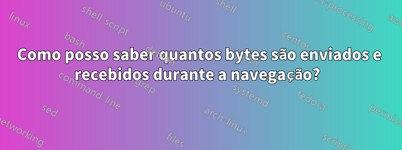 Como posso saber quantos bytes são enviados e recebidos durante a navegação? 