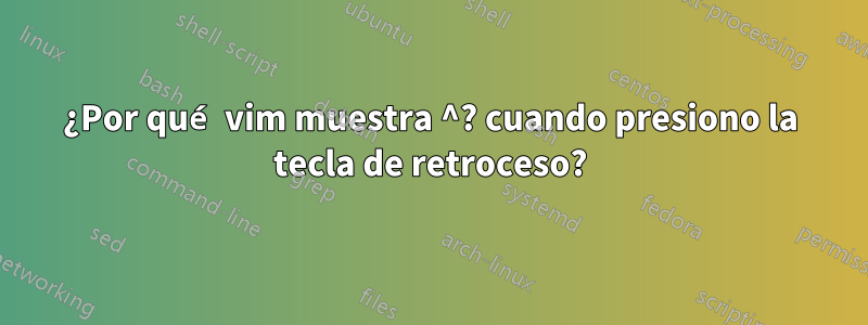 ¿Por qué vim muestra ^? cuando presiono la tecla de retroceso?