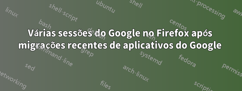 Várias sessões do Google no Firefox após migrações recentes de aplicativos do Google