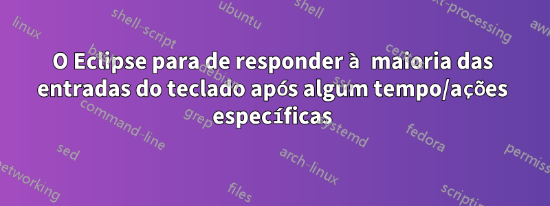 O Eclipse para de responder à maioria das entradas do teclado após algum tempo/ações específicas