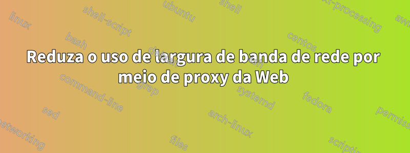 Reduza o uso de largura de banda de rede por meio de proxy da Web