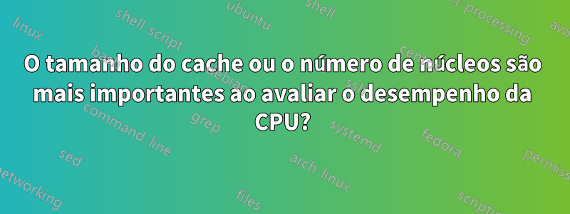 O tamanho do cache ou o número de núcleos são mais importantes ao avaliar o desempenho da CPU?