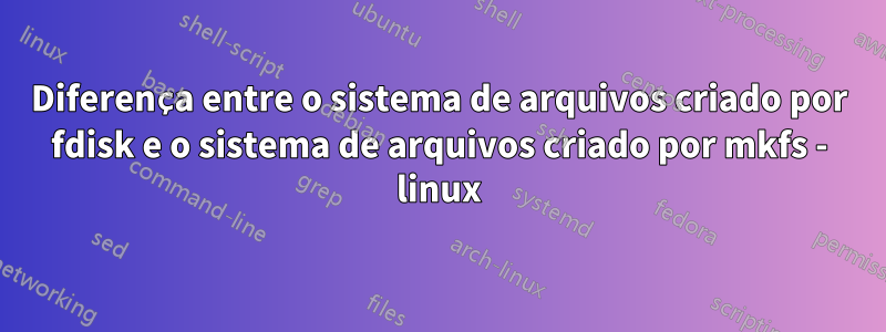 Diferença entre o sistema de arquivos criado por fdisk e o sistema de arquivos criado por mkfs - linux