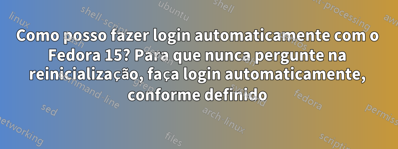 Como posso fazer login automaticamente com o Fedora 15? Para que nunca pergunte na reinicialização, faça login automaticamente, conforme definido