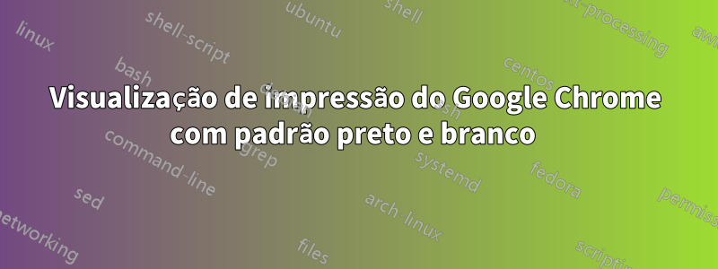 Visualização de impressão do Google Chrome com padrão preto e branco 