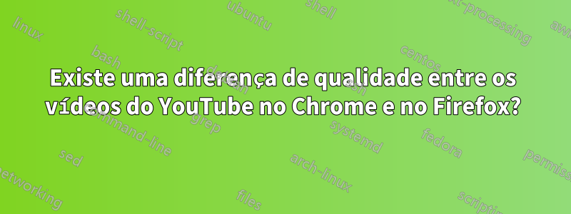 Existe uma diferença de qualidade entre os vídeos do YouTube no Chrome e no Firefox?