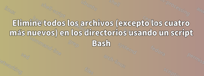Elimine todos los archivos (excepto los cuatro más nuevos) en los directorios usando un script Bash