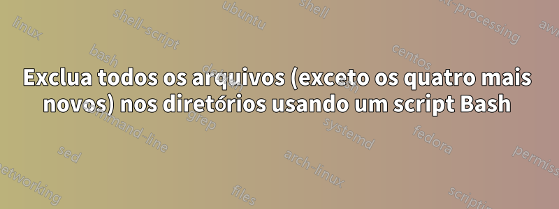 Exclua todos os arquivos (exceto os quatro mais novos) nos diretórios usando um script Bash