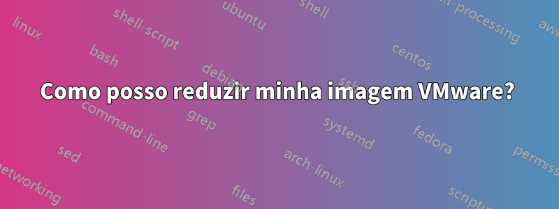 Como posso reduzir minha imagem VMware?