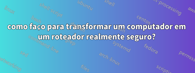 como faço para transformar um computador em um roteador realmente seguro?