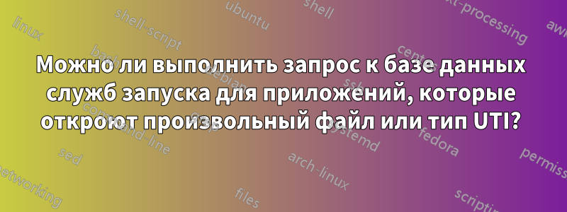 Можно ли выполнить запрос к базе данных служб запуска для приложений, которые откроют произвольный файл или тип UTI?