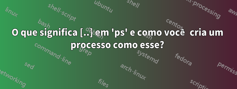 O que significa [..] em 'ps' e como você cria um processo como esse?