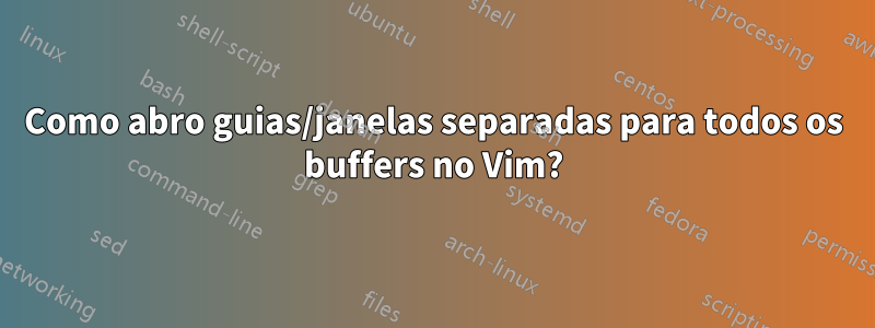 Como abro guias/janelas separadas para todos os buffers no Vim?