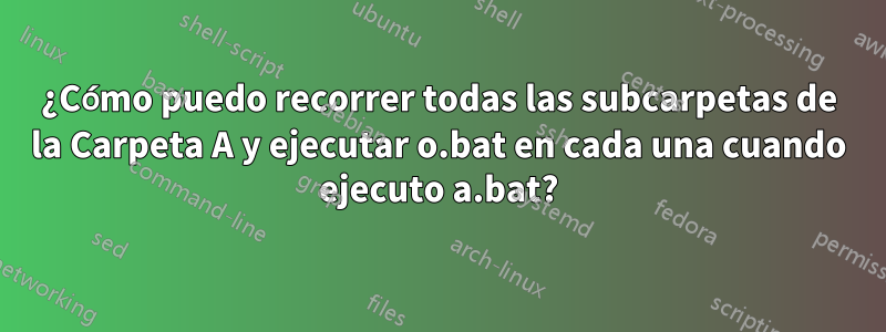 ¿Cómo puedo recorrer todas las subcarpetas de la Carpeta A y ejecutar o.bat en cada una cuando ejecuto a.bat?