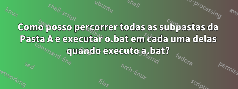 Como posso percorrer todas as subpastas da Pasta A e executar o.bat em cada uma delas quando executo a.bat?