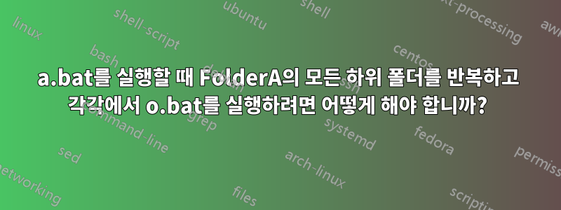 a.bat를 실행할 때 FolderA의 모든 하위 폴더를 반복하고 각각에서 o.bat를 실행하려면 어떻게 해야 합니까?
