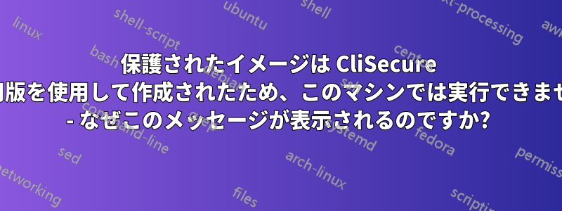 保護されたイメージは CliSecure の試用版を使用して作成されたため、このマシンでは実行できません。 - なぜこのメッセージが表示されるのですか?