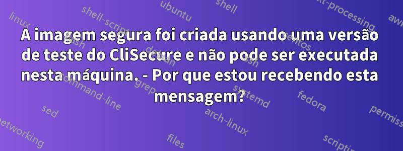 A imagem segura foi criada usando uma versão de teste do CliSecure e não pode ser executada nesta máquina. - Por que estou recebendo esta mensagem?