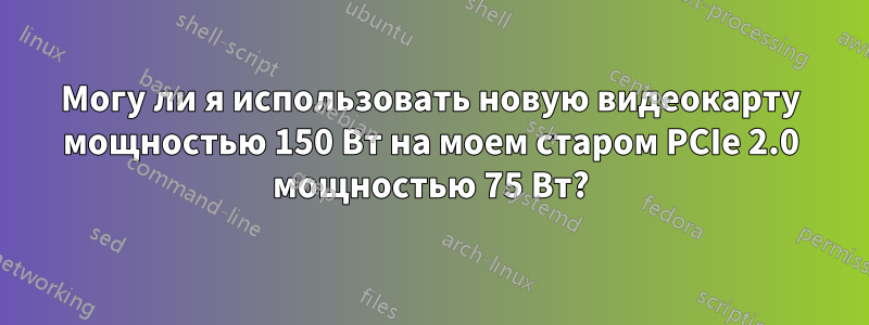 Могу ли я использовать новую видеокарту мощностью 150 Вт на моем старом PCIe 2.0 мощностью 75 Вт?