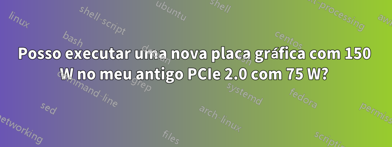 Posso executar uma nova placa gráfica com 150 W no meu antigo PCIe 2.0 com 75 W?