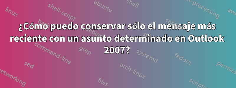 ¿Cómo puedo conservar sólo el mensaje más reciente con un asunto determinado en Outlook 2007?