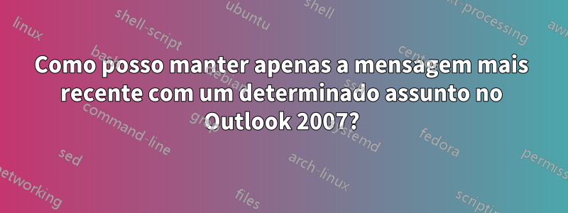 Como posso manter apenas a mensagem mais recente com um determinado assunto no Outlook 2007?