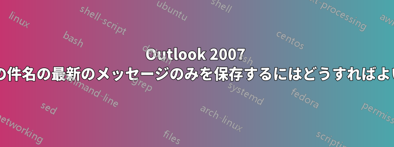 Outlook 2007 で、特定の件名の最新のメッセージのみを保存するにはどうすればよいですか?