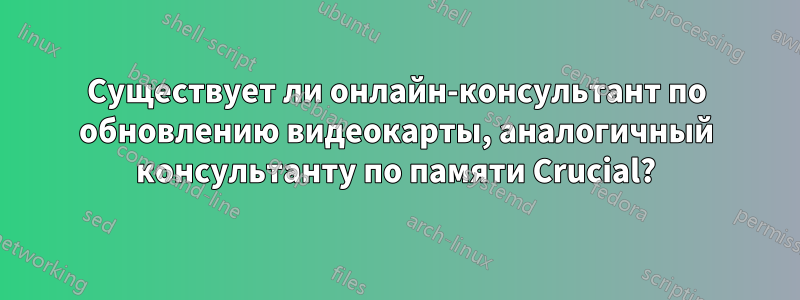 Существует ли онлайн-консультант по обновлению видеокарты, аналогичный консультанту по памяти Crucial?