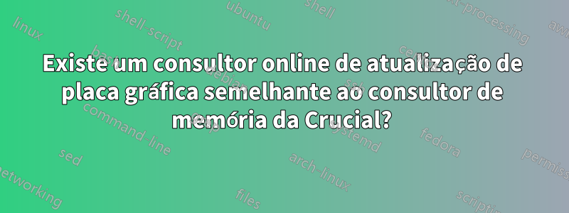 Existe um consultor online de atualização de placa gráfica semelhante ao consultor de memória da Crucial?