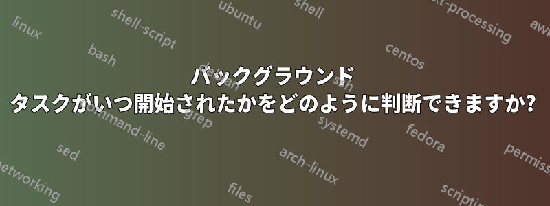 バックグラウンド タスクがいつ開始されたかをどのように判断できますか?