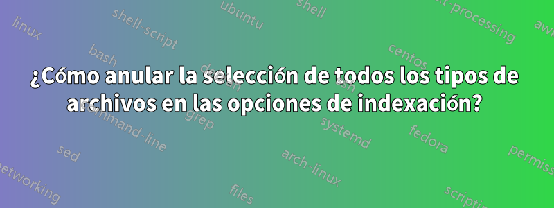 ¿Cómo anular la selección de todos los tipos de archivos en las opciones de indexación?