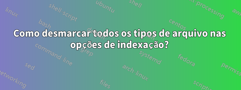 Como desmarcar todos os tipos de arquivo nas opções de indexação?