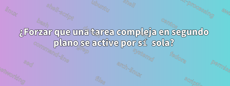 ¿Forzar que una tarea compleja en segundo plano se active por sí sola?