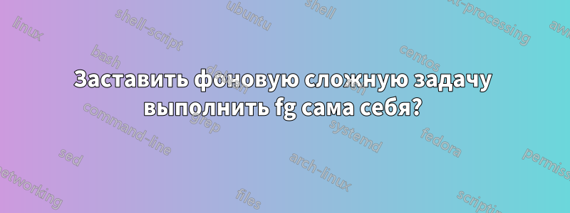 Заставить фоновую сложную задачу выполнить fg сама себя?